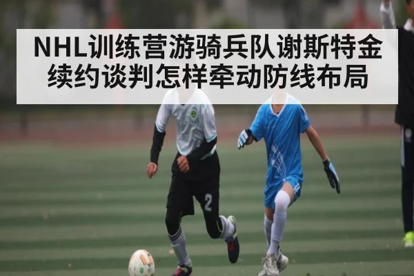 NHL训练营游骑兵队谢斯特金续约谈判怎样牵动防线布局
