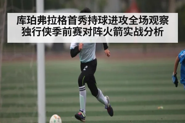 库珀弗拉格首秀持球进攻全场观察 独行侠季前赛对阵火箭实战分析