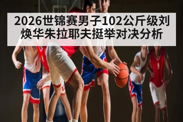 2026世锦赛男子102公斤级刘焕华朱拉耶夫挺举对决分析